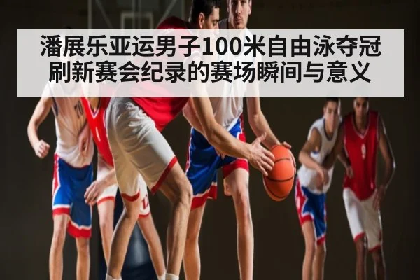 潘展乐亚运男子100米自由泳夺冠刷新赛会纪录的赛场瞬间与意义