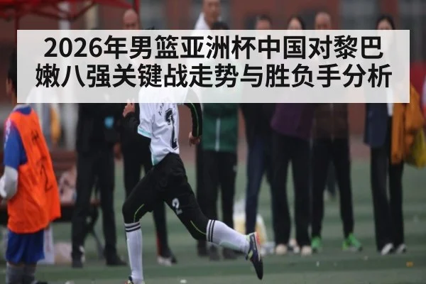 2026年男篮亚洲杯中国对黎巴嫩八强关键战走势与胜负手分析